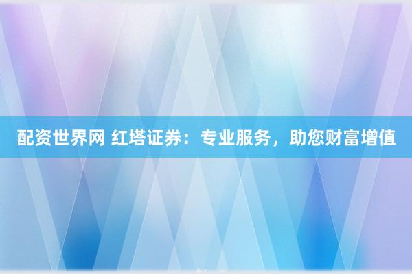 配资世界网 红塔证券：专业服务，助您财富增值