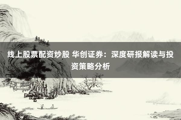 线上股票配资炒股 华创证券：深度研报解读与投资策略分析