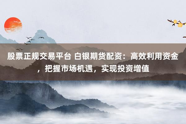 股票正规交易平台 白银期货配资：高效利用资金，把握市场机遇，实现投资增值