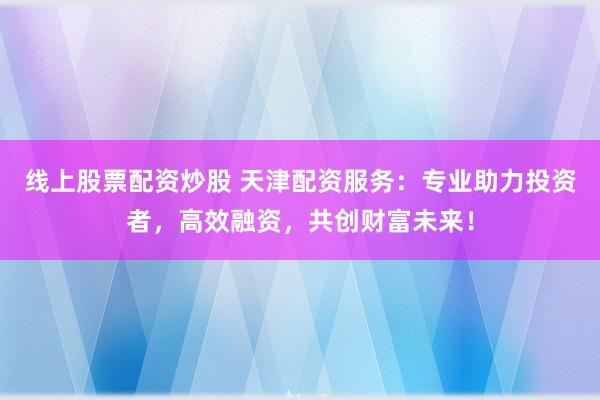 线上股票配资炒股 天津配资服务：专业助力投资者，高效融资，共创财富未来！