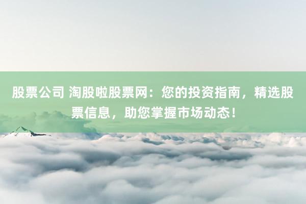 股票公司 淘股啦股票网：您的投资指南，精选股票信息，助您掌握市场动态！