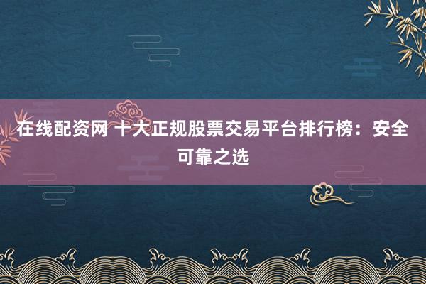 在线配资网 十大正规股票交易平台排行榜：安全可靠之选