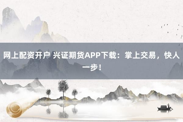 网上配资开户 兴证期货APP下载：掌上交易，快人一步！