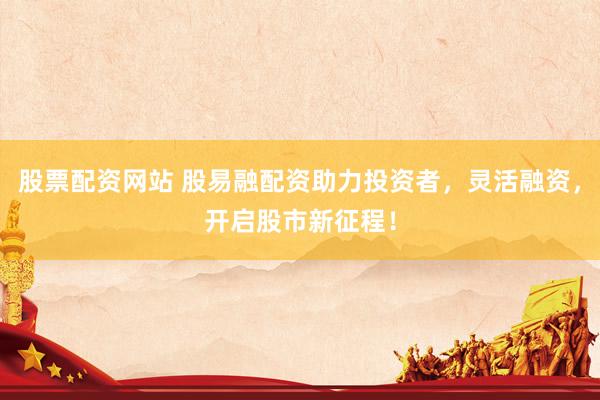 股票配资网站 股易融配资助力投资者，灵活融资，开启股市新征程！