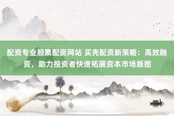 配资专业股票配资网站 买壳配资新策略：高效融资，助力投资者快速拓展资本市场版图