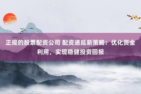 正规的股票配资公司 配资递延新策略：优化资金利用，实现稳健投资回报