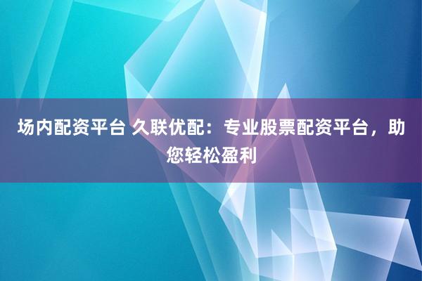 场内配资平台 久联优配：专业股票配资平台，助您轻松盈利
