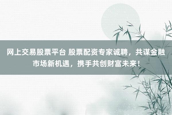 网上交易股票平台 股票配资专家诚聘，共谋金融市场新机遇，携手共创财富未来！