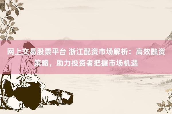 网上交易股票平台 浙江配资市场解析：高效融资策略，助力投资者把握市场机遇