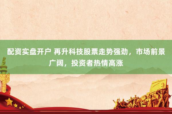 配资实盘开户 再升科技股票走势强劲，市场前景广阔，投资者热情高涨