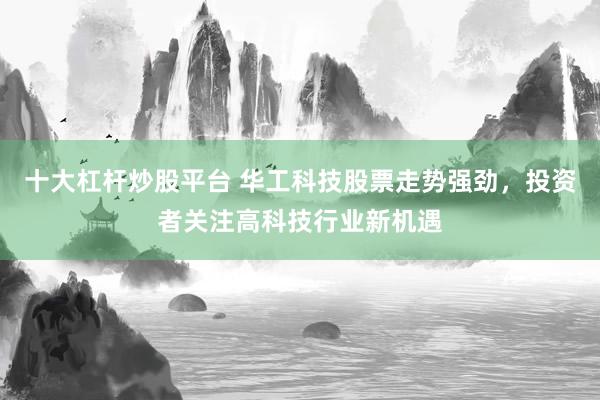 十大杠杆炒股平台 华工科技股票走势强劲，投资者关注高科技行业新机遇