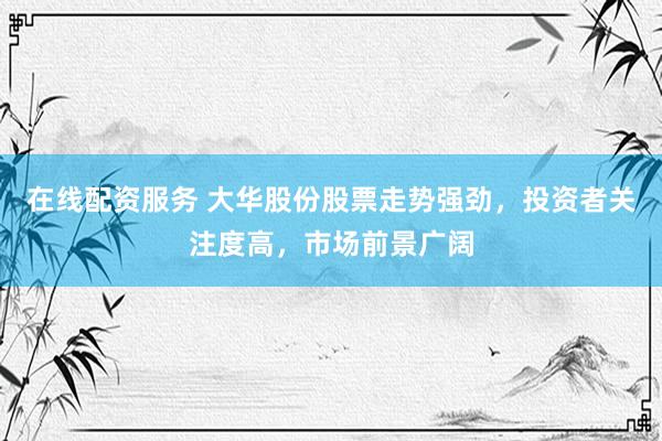 在线配资服务 大华股份股票走势强劲，投资者关注度高，市场前景广阔