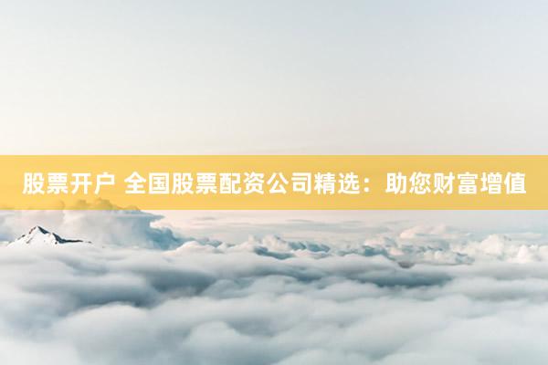 股票开户 全国股票配资公司精选：助您财富增值
