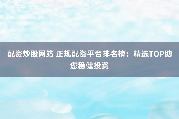配资炒股网站 正规配资平台排名榜：精选TOP助您稳健投资