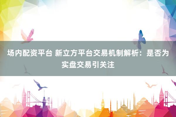 场内配资平台 新立方平台交易机制解析：是否为实盘交易引关注