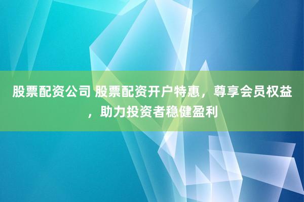 股票配资公司 股票配资开户特惠，尊享会员权益，助力投资者稳健盈利