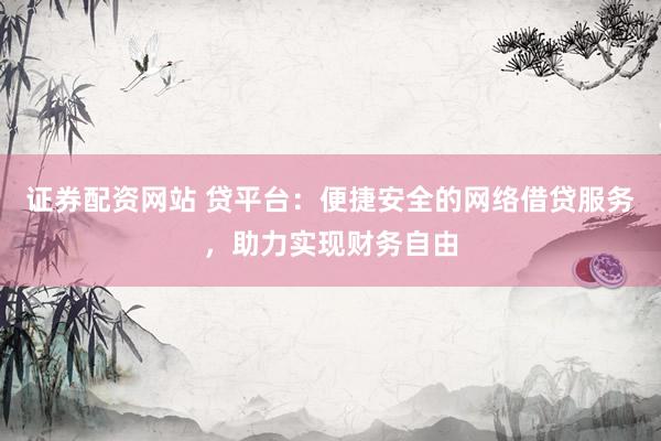 证券配资网站 贷平台：便捷安全的网络借贷服务，助力实现财务自由