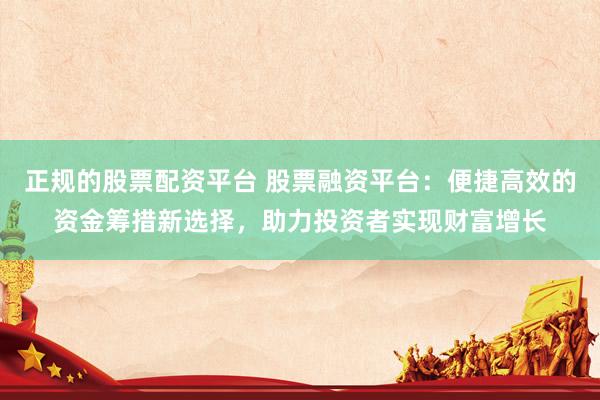 正规的股票配资平台 股票融资平台：便捷高效的资金筹措新选择，助力投资者实现财富增长