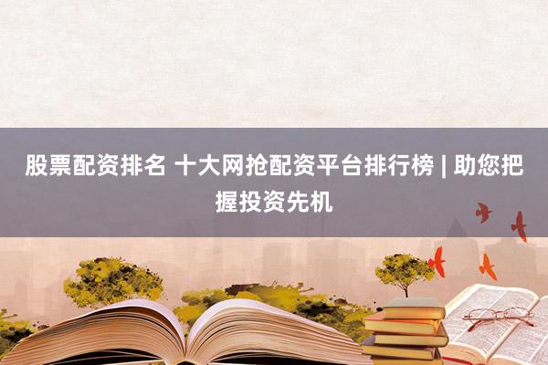 股票配资排名 十大网抢配资平台排行榜 | 助您把握投资先机