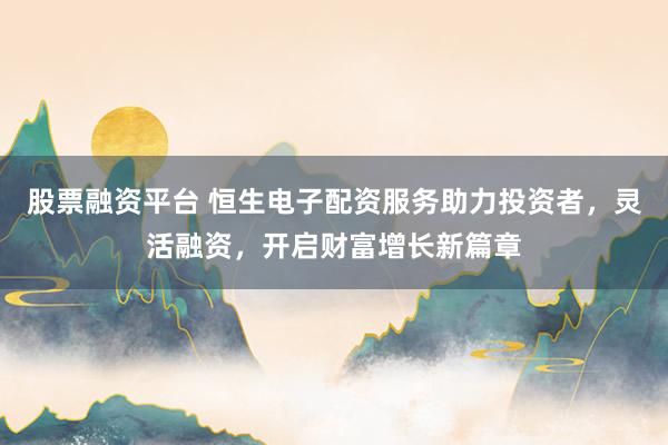 股票融资平台 恒生电子配资服务助力投资者，灵活融资，开启财富增长新篇章