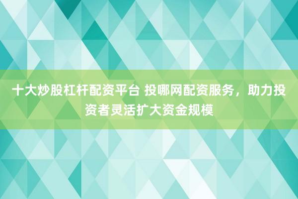 十大炒股杠杆配资平台 投哪网配资服务，助力投资者灵活扩大资金规模