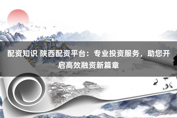 配资知识 陕西配资平台：专业投资服务，助您开启高效融资新篇章