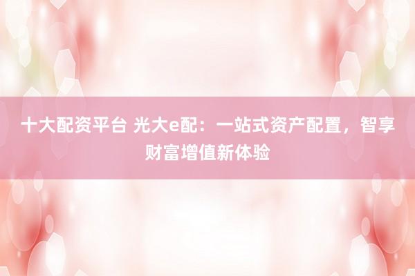 十大配资平台 光大e配：一站式资产配置，智享财富增值新体验