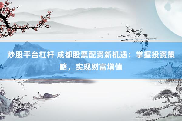 炒股平台杠杆 成都股票配资新机遇：掌握投资策略，实现财富增值