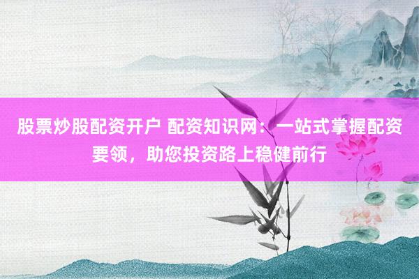 股票炒股配资开户 配资知识网：一站式掌握配资要领，助您投资路上稳健前行