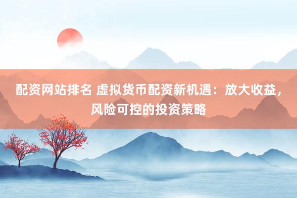配资网站排名 虚拟货币配资新机遇：放大收益，风险可控的投资策略