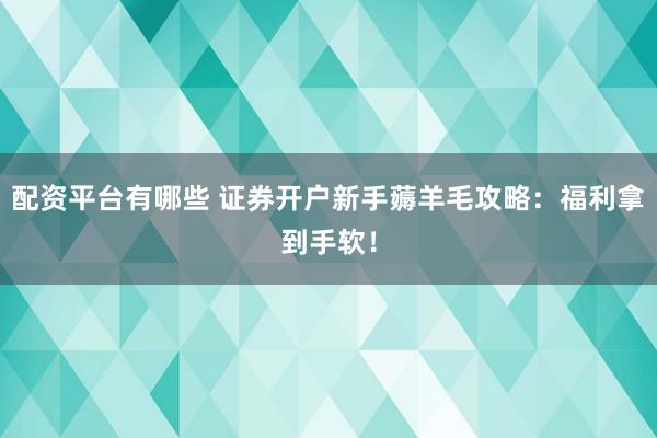 配资平台有哪些 证券开户新手薅羊毛攻略：福利拿到手软！