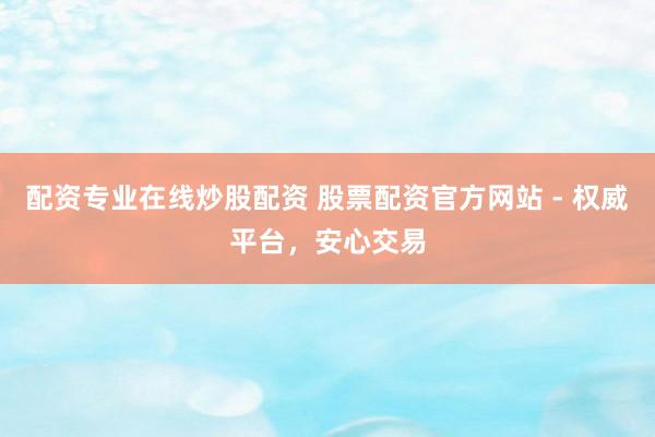 配资专业在线炒股配资 股票配资官方网站 - 权威平台，安心交易