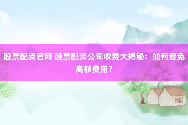 股票配资官网 股票配资公司收费大揭秘：如何避免高额费用？