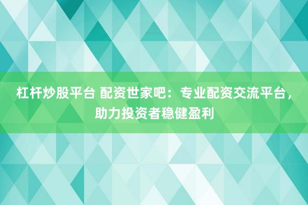 杠杆炒股平台 配资世家吧：专业配资交流平台，助力投资者稳健盈利