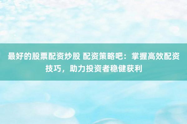 最好的股票配资炒股 配资策略吧：掌握高效配资技巧，助力投资者稳健获利