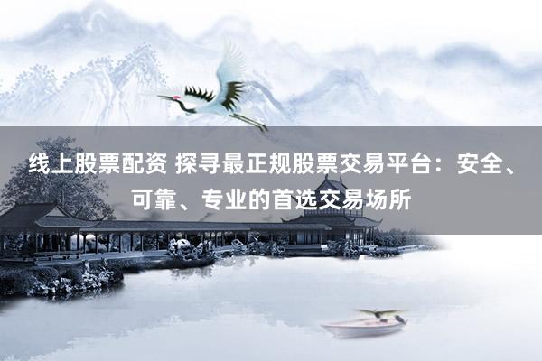 线上股票配资 探寻最正规股票交易平台：安全、可靠、专业的首选交易场所