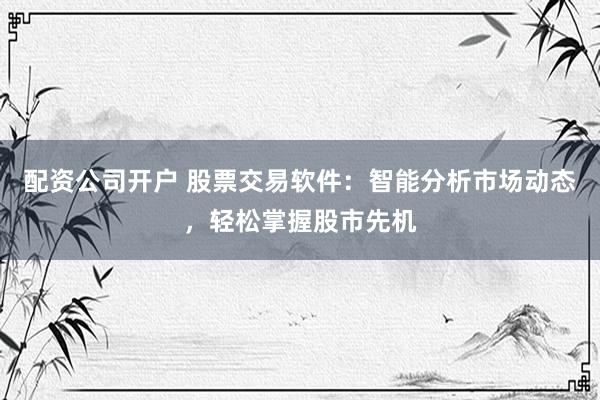 配资公司开户 股票交易软件：智能分析市场动态，轻松掌握股市先机