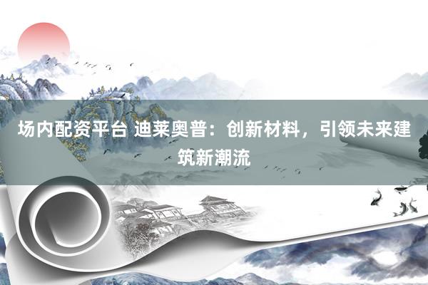 场内配资平台 迪莱奥普：创新材料，引领未来建筑新潮流
