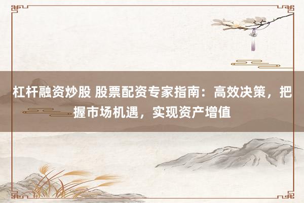 杠杆融资炒股 股票配资专家指南：高效决策，把握市场机遇，实现资产增值