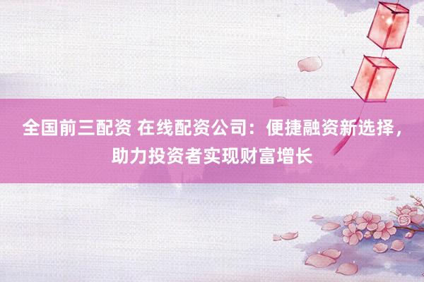 全国前三配资 在线配资公司：便捷融资新选择，助力投资者实现财富增长