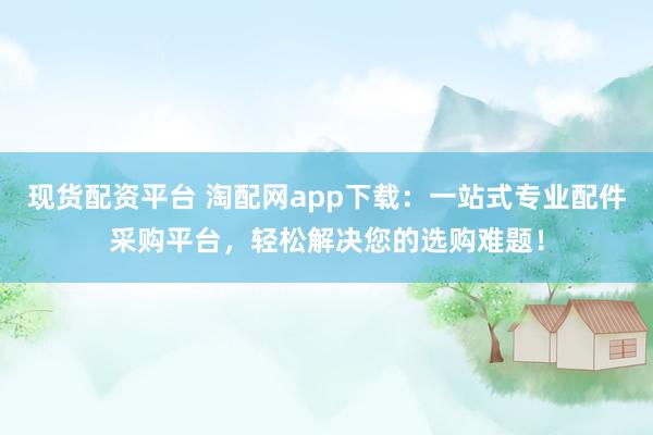 现货配资平台 淘配网app下载：一站式专业配件采购平台，轻松解决您的选购难题！