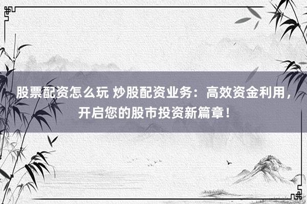 股票配资怎么玩 炒股配资业务：高效资金利用，开启您的股市投资新篇章！