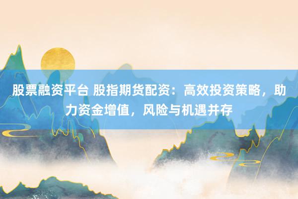股票融资平台 股指期货配资：高效投资策略，助力资金增值，风险与机遇并存