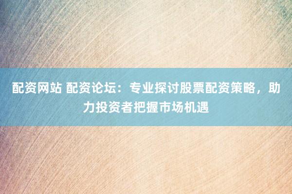 配资网站 配资论坛：专业探讨股票配资策略，助力投资者把握市场机遇