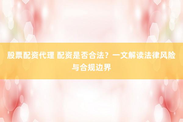 股票配资代理 配资是否合法?一文解读法律风险与合规边界