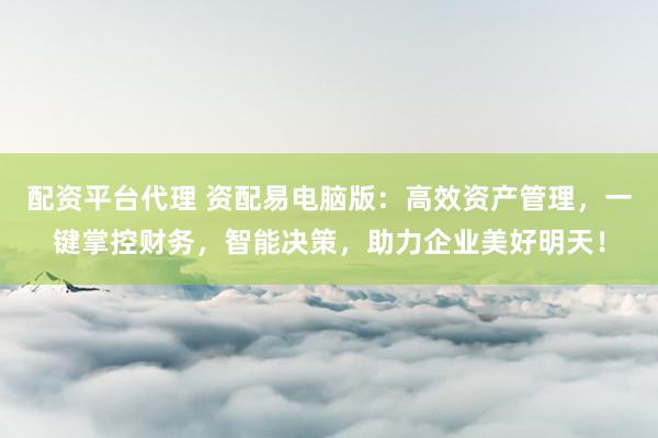 配资平台代理 资配易电脑版:高效资产管理,一键掌控财务,智能决策,助力企业美好明天!