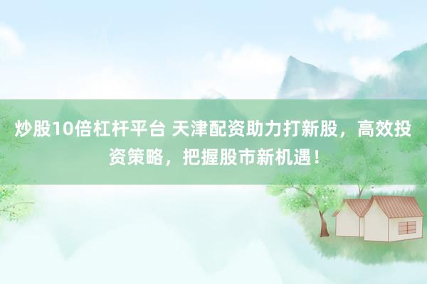 炒股10倍杠杆平台 天津配资助力打新股,高效投资策略,把握股市新机遇!