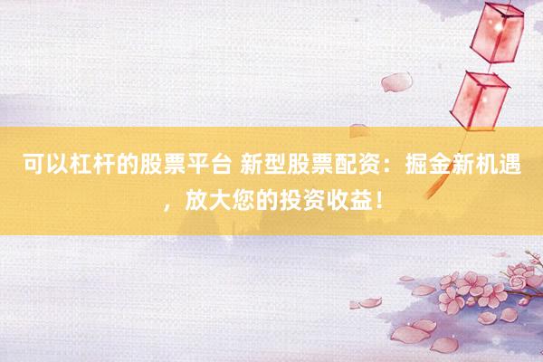 可以杠杆的股票平台 新型股票配资:掘金新机遇,放大您的投资收益!