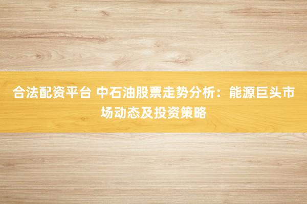 合法配资平台 中石油股票走势分析:能源巨头市场动态及投资策略