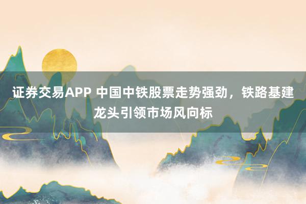 证券交易APP 中国中铁股票走势强劲,铁路基建龙头引领市场风向标
